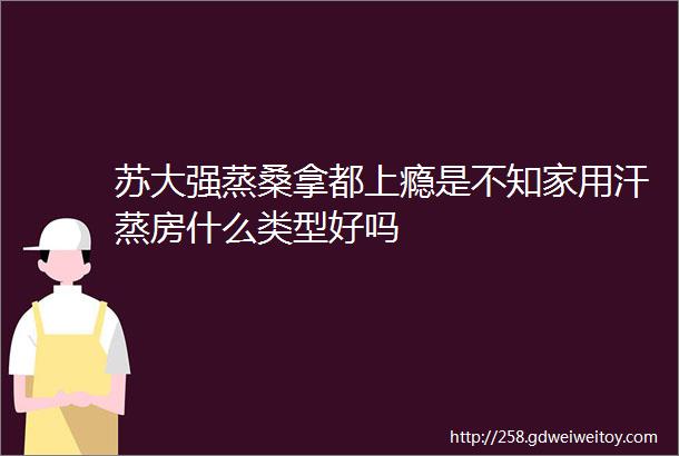 苏大强蒸桑拿都上瘾是不知家用汗蒸房什么类型好吗