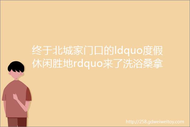 终于北城家门口的ldquo度假休闲胜地rdquo来了洗浴桑拿特色汗蒸儿童戏水乐园淘气堡影院清吧内含福利